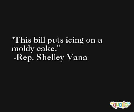 This bill puts icing on a moldy cake. -Rep. Shelley Vana