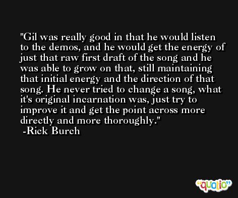 Gil was really good in that he would listen to the demos, and he would get the energy of just that raw first draft of the song and he was able to grow on that, still maintaining that initial energy and the direction of that song. He never tried to change a song, what it's original incarnation was, just try to improve it and get the point across more directly and more thoroughly. -Rick Burch