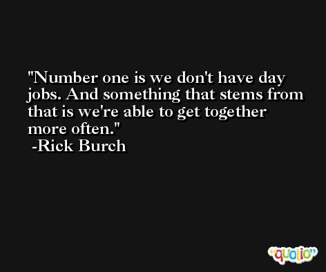 Number one is we don't have day jobs. And something that stems from that is we're able to get together more often. -Rick Burch