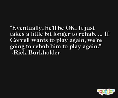 Eventually, he'll be OK. It just takes a little bit longer to rehab. ... If Correll wants to play again, we're going to rehab him to play again. -Rick Burkholder