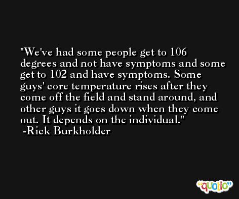 We've had some people get to 106 degrees and not have symptoms and some get to 102 and have symptoms. Some guys' core temperature rises after they come off the field and stand around, and other guys it goes down when they come out. It depends on the individual. -Rick Burkholder