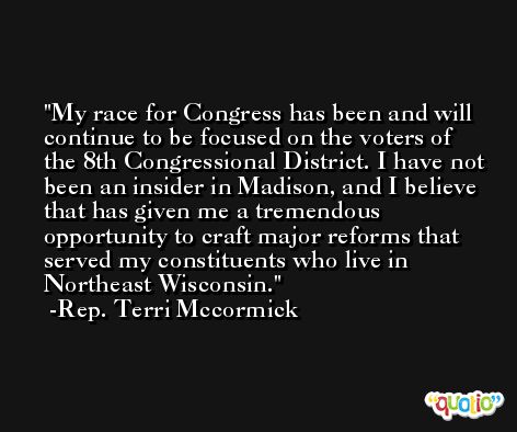 My race for Congress has been and will continue to be focused on the voters of the 8th Congressional District. I have not been an insider in Madison, and I believe that has given me a tremendous opportunity to craft major reforms that served my constituents who live in Northeast Wisconsin. -Rep. Terri Mccormick