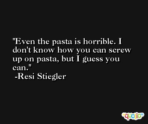 Even the pasta is horrible. I don't know how you can screw up on pasta, but I guess you can. -Resi Stiegler