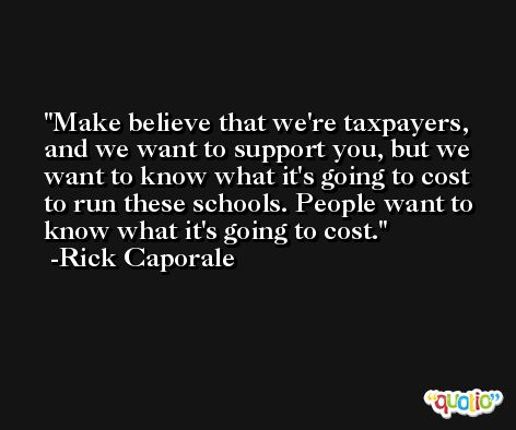 Make believe that we're taxpayers, and we want to support you, but we want to know what it's going to cost to run these schools. People want to know what it's going to cost. -Rick Caporale