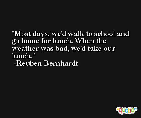 Most days, we'd walk to school and go home for lunch. When the weather was bad, we'd take our lunch. -Reuben Bernhardt