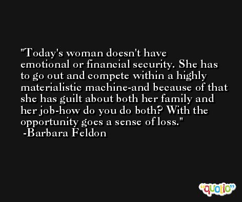 Today's woman doesn't have emotional or financial security. She has to go out and compete within a highly materialistic machine-and because of that she has guilt about both her family and her job-how do you do both? With the opportunity goes a sense of loss. -Barbara Feldon