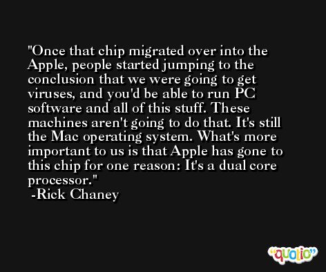 Once that chip migrated over into the Apple, people started jumping to the conclusion that we were going to get viruses, and you'd be able to run PC software and all of this stuff. These machines aren't going to do that. It's still the Mac operating system. What's more important to us is that Apple has gone to this chip for one reason: It's a dual core processor. -Rick Chaney