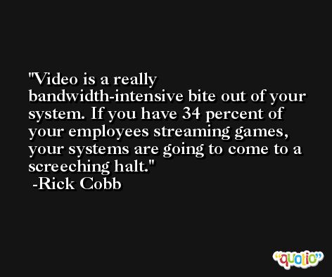 Video is a really bandwidth-intensive bite out of your system. If you have 34 percent of your employees streaming games, your systems are going to come to a screeching halt. -Rick Cobb