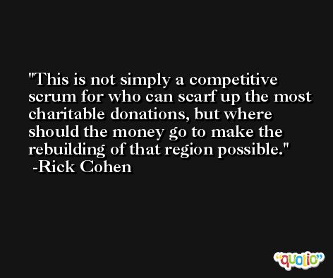 This is not simply a competitive scrum for who can scarf up the most charitable donations, but where should the money go to make the rebuilding of that region possible. -Rick Cohen