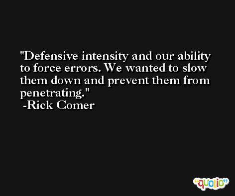 Defensive intensity and our ability to force errors. We wanted to slow them down and prevent them from penetrating. -Rick Comer
