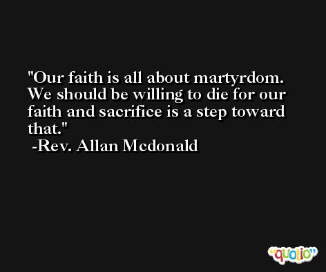 Our faith is all about martyrdom. We should be willing to die for our faith and sacrifice is a step toward that. -Rev. Allan Mcdonald