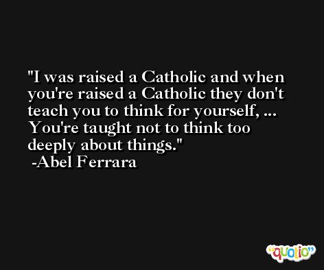 I was raised a Catholic and when you're raised a Catholic they don't teach you to think for yourself, ... You're taught not to think too deeply about things. -Abel Ferrara