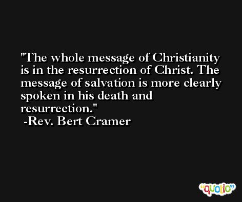 The whole message of Christianity is in the resurrection of Christ. The message of salvation is more clearly spoken in his death and resurrection. -Rev. Bert Cramer