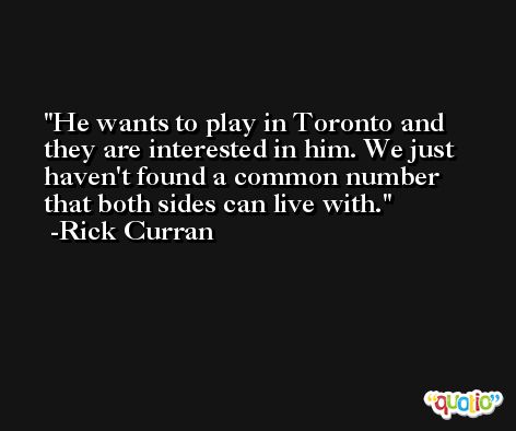 He wants to play in Toronto and they are interested in him. We just haven't found a common number that both sides can live with. -Rick Curran