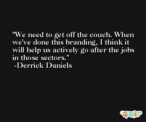 We need to get off the couch. When we've done this branding, I think it will help us actively go after the jobs in those sectors. -Derrick Daniels
