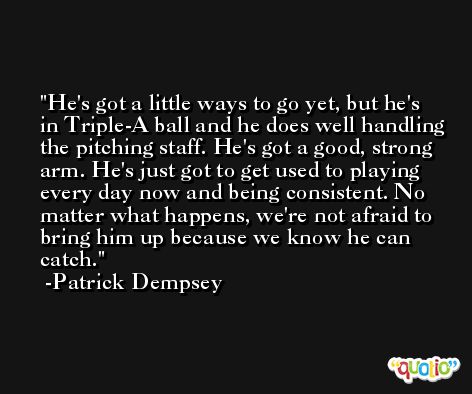 He's got a little ways to go yet, but he's in Triple-A ball and he does well handling the pitching staff. He's got a good, strong arm. He's just got to get used to playing every day now and being consistent. No matter what happens, we're not afraid to bring him up because we know he can catch. -Patrick Dempsey