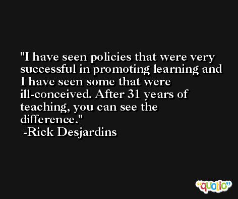 I have seen policies that were very successful in promoting learning and I have seen some that were ill-conceived. After 31 years of teaching, you can see the difference. -Rick Desjardins