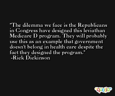The dilemma we face is the Republicans in Congress have designed this leviathan Medicare D program. They will probably use this as an example that government doesn't belong in health care despite the fact they designed the program. -Rick Dickinson