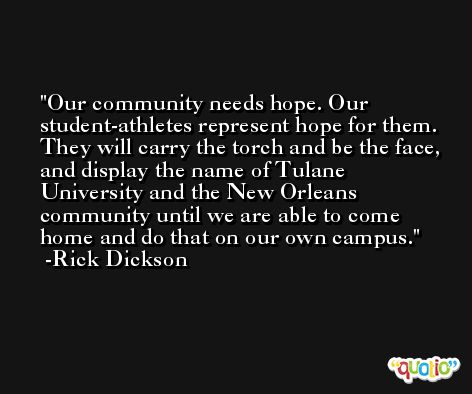Our community needs hope. Our student-athletes represent hope for them. They will carry the torch and be the face, and display the name of Tulane University and the New Orleans community until we are able to come home and do that on our own campus. -Rick Dickson
