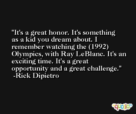 It's a great honor. It's something as a kid you dream about. I remember watching the (1992) Olympics, with Ray LeBlanc. It's an exciting time. It's a great opportunity and a great challenge. -Rick Dipietro