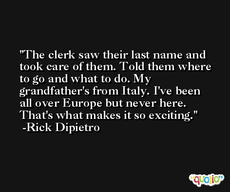 The clerk saw their last name and took care of them. Told them where to go and what to do. My grandfather's from Italy. I've been all over Europe but never here. That's what makes it so exciting. -Rick Dipietro