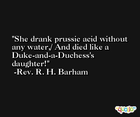 She drank prussic acid without any water,/ And died like a Duke-and-a-Duchess's daughter! -Rev. R. H. Barham