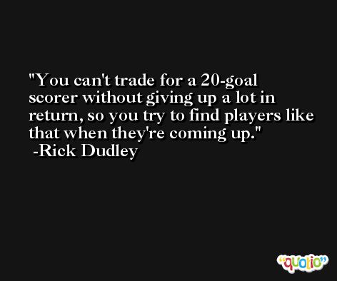 You can't trade for a 20-goal scorer without giving up a lot in return, so you try to find players like that when they're coming up. -Rick Dudley