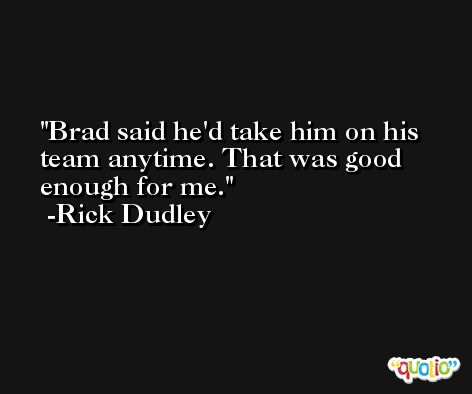 Brad said he'd take him on his team anytime. That was good enough for me. -Rick Dudley