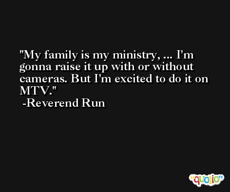 My family is my ministry, ... I'm gonna raise it up with or without cameras. But I'm excited to do it on MTV. -Reverend Run