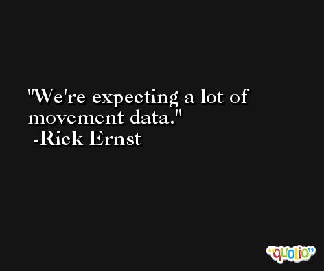 We're expecting a lot of movement data. -Rick Ernst