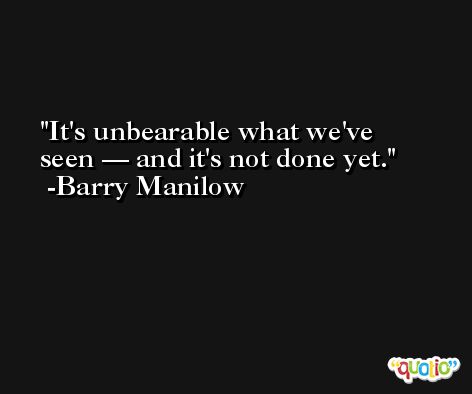 It's unbearable what we've seen — and it's not done yet. -Barry Manilow