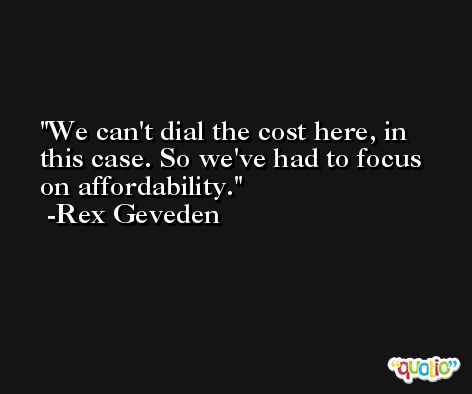 We can't dial the cost here, in this case. So we've had to focus on affordability. -Rex Geveden