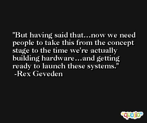 But having said that…now we need people to take this from the concept stage to the time we're actually building hardware…and getting ready to launch these systems. -Rex Geveden