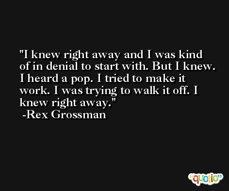 I knew right away and I was kind of in denial to start with. But I knew. I heard a pop. I tried to make it work. I was trying to walk it off. I knew right away. -Rex Grossman