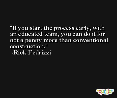 If you start the process early, with an educated team, you can do it for not a penny more than conventional construction. -Rick Fedrizzi