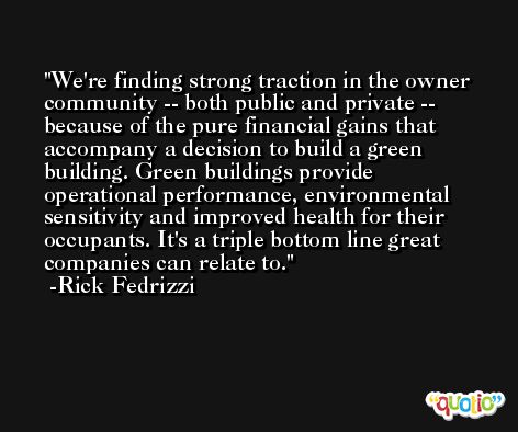 We're finding strong traction in the owner community -- both public and private -- because of the pure financial gains that accompany a decision to build a green building. Green buildings provide operational performance, environmental sensitivity and improved health for their occupants. It's a triple bottom line great companies can relate to. -Rick Fedrizzi
