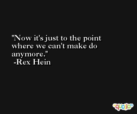 Now it's just to the point where we can't make do anymore. -Rex Hein