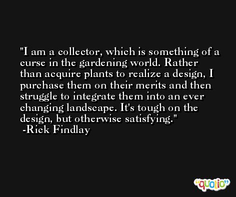 I am a collector, which is something of a curse in the gardening world. Rather than acquire plants to realize a design, I purchase them on their merits and then struggle to integrate them into an ever changing landscape. It's tough on the design, but otherwise satisfying. -Rick Findlay