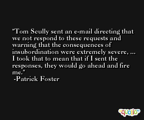 Tom Scully sent an e-mail directing that we not respond to these requests and warning that the consequences of insubordination were extremely severe, ... I took that to mean that if I sent the responses, they would go ahead and fire me. -Patrick Foster
