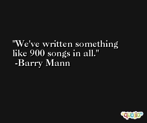We've written something like 900 songs in all. -Barry Mann