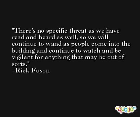 There's no specific threat as we have read and heard as well, so we will continue to wand as people come into the building and continue to watch and be vigilant for anything that may be out of sorts. -Rick Fuson