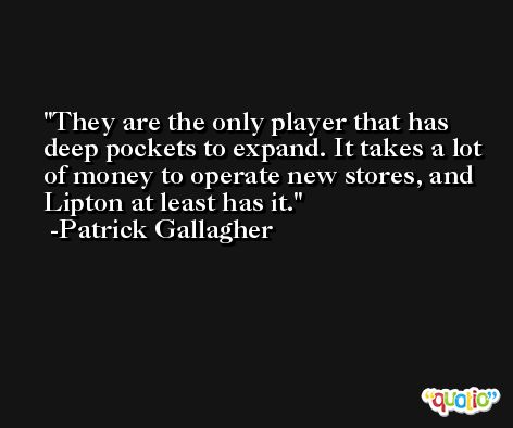 They are the only player that has deep pockets to expand. It takes a lot of money to operate new stores, and Lipton at least has it. -Patrick Gallagher