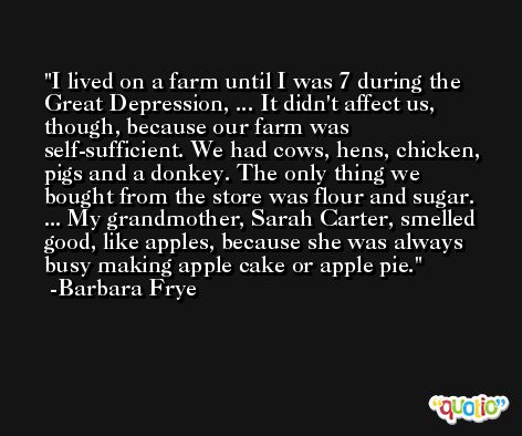 I lived on a farm until I was 7 during the Great Depression, ... It didn't affect us, though, because our farm was self-sufficient. We had cows, hens, chicken, pigs and a donkey. The only thing we bought from the store was flour and sugar. ... My grandmother, Sarah Carter, smelled good, like apples, because she was always busy making apple cake or apple pie. -Barbara Frye