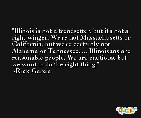 Illinois is not a trendsetter, but it's not a right-winger. We're not Massachusetts or California, but we're certainly not Alabama or Tennessee. ... Illinoisans are reasonable people. We are cautious, but we want to do the right thing. -Rick Garcia