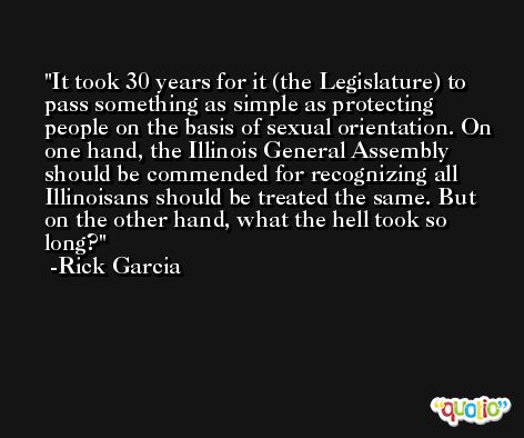 It took 30 years for it (the Legislature) to pass something as simple as protecting people on the basis of sexual orientation. On one hand, the Illinois General Assembly should be commended for recognizing all Illinoisans should be treated the same. But on the other hand, what the hell took so long? -Rick Garcia