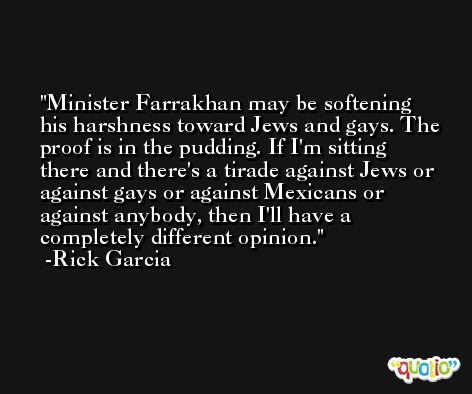 Minister Farrakhan may be softening his harshness toward Jews and gays. The proof is in the pudding. If I'm sitting there and there's a tirade against Jews or against gays or against Mexicans or against anybody, then I'll have a completely different opinion. -Rick Garcia