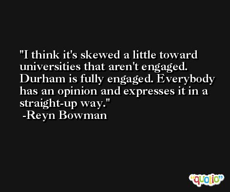 I think it's skewed a little toward universities that aren't engaged. Durham is fully engaged. Everybody has an opinion and expresses it in a straight-up way. -Reyn Bowman