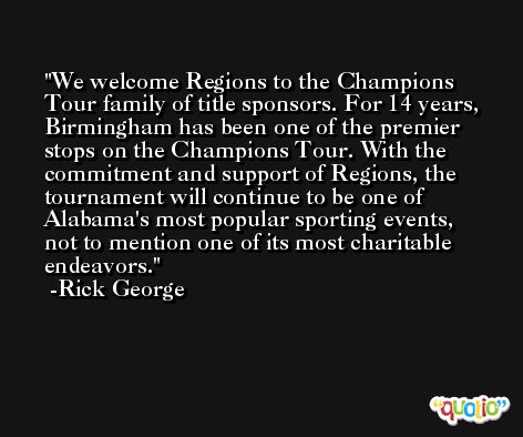 We welcome Regions to the Champions Tour family of title sponsors. For 14 years, Birmingham has been one of the premier stops on the Champions Tour. With the commitment and support of Regions, the tournament will continue to be one of Alabama's most popular sporting events, not to mention one of its most charitable endeavors. -Rick George