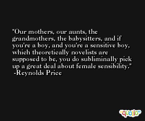 Our mothers, our aunts, the grandmothers, the babysitters, and if you're a boy, and you're a sensitive boy, which theoretically novelists are supposed to be, you do subliminally pick up a great deal about female sensibility. -Reynolds Price