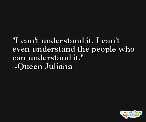 I can't understand it. I can't even understand the people who can understand it. -Queen Juliana